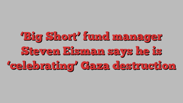 ‘Big Short’ fund manager Steven Eisman says he is ‘celebrating’ Gaza destruction