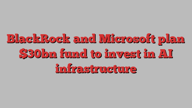 BlackRock and Microsoft plan $30bn fund to invest in AI infrastructure