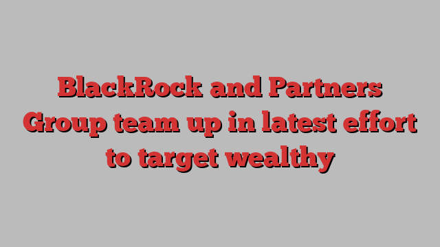 BlackRock and Partners Group team up in latest effort to target wealthy