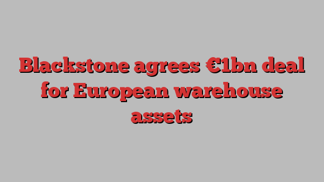 Blackstone agrees €1bn deal for European warehouse assets