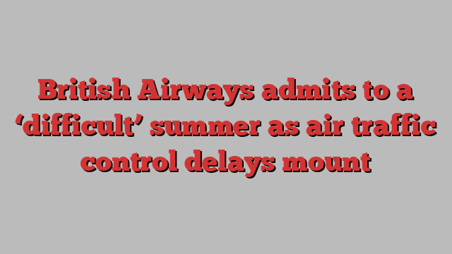 British Airways admits to a ‘difficult’ summer as air traffic control delays mount