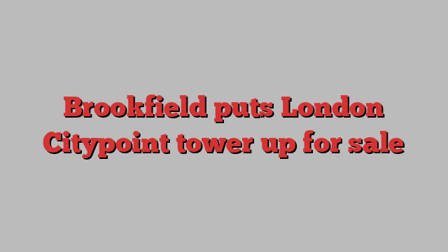 Brookfield puts London Citypoint tower up for sale