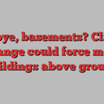 Bye-bye, basements? Climate change could force more buildings above ground