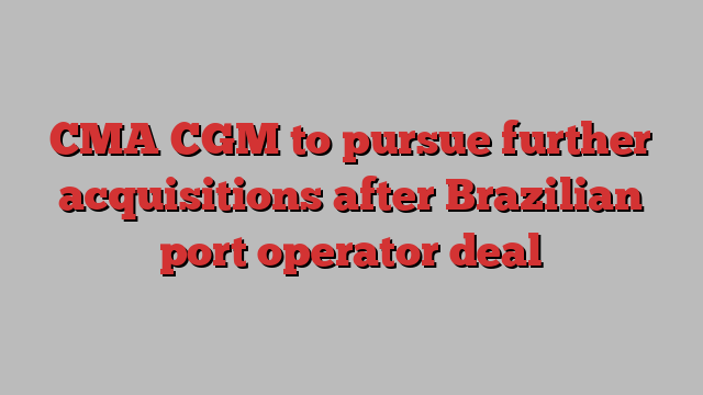 CMA CGM to pursue further acquisitions after Brazilian port operator deal