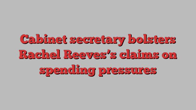 Cabinet secretary bolsters Rachel Reeves’s claims on spending pressures