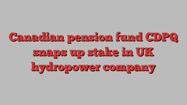 Canadian pension fund CDPQ snaps up stake in UK hydropower company