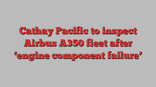 Cathay Pacific to inspect Airbus A350 fleet after ‘engine component failure’