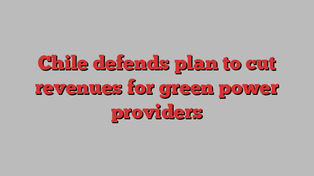 Chile defends plan to cut revenues for green power providers