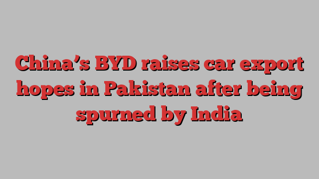 China’s BYD raises car export hopes in Pakistan after being spurned by India