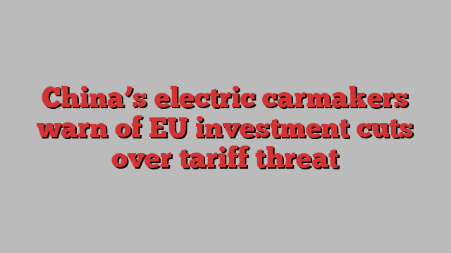 China’s electric carmakers warn of EU investment cuts over tariff threat