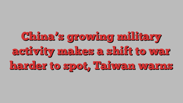 China’s growing military activity makes a shift to war harder to spot, Taiwan warns