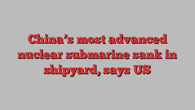 China’s most advanced nuclear submarine sank in shipyard, says US