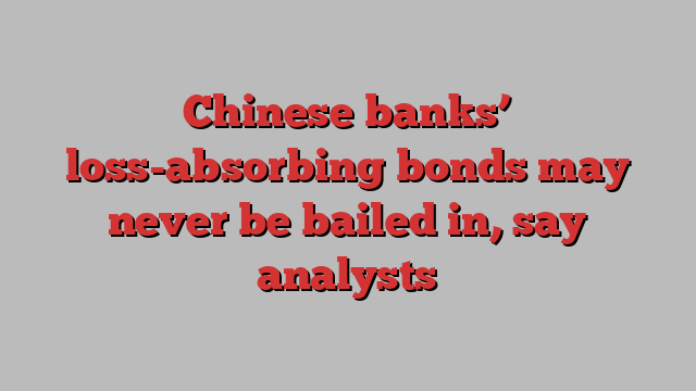 Chinese banks’ loss-absorbing bonds may never be bailed in, say analysts