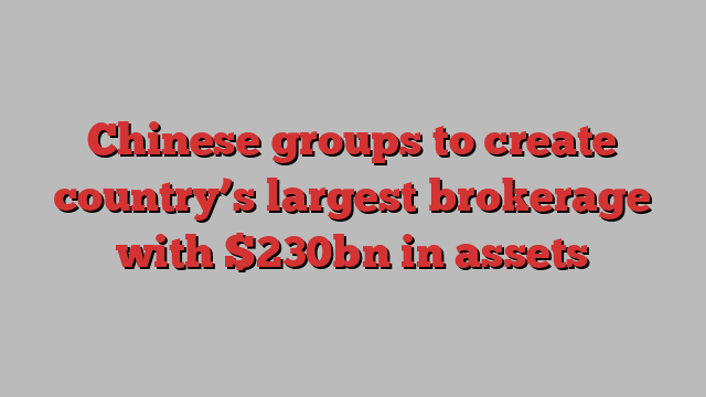 Chinese groups to create country’s largest brokerage with $230bn in assets