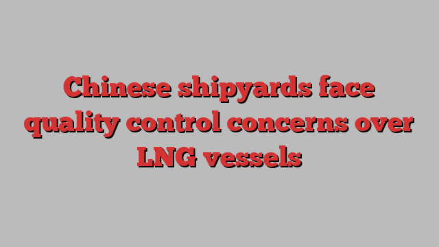 Chinese shipyards face quality control concerns over LNG vessels