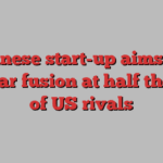 Chinese start-up aims for nuclear fusion at half the cost of US rivals