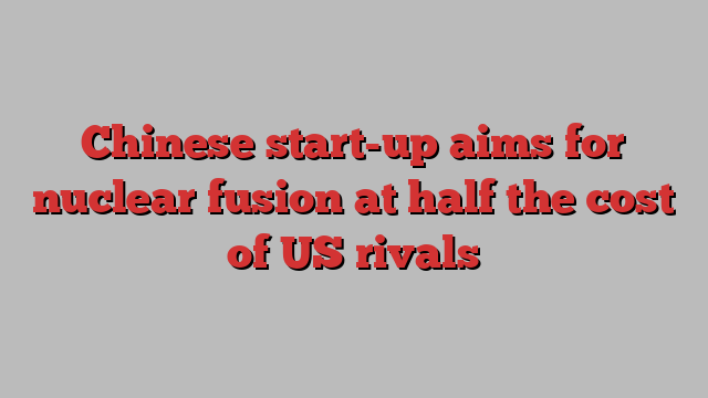 Chinese start-up aims for nuclear fusion at half the cost of US rivals