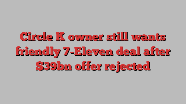 Circle K owner still wants friendly 7-Eleven deal after $39bn offer rejected