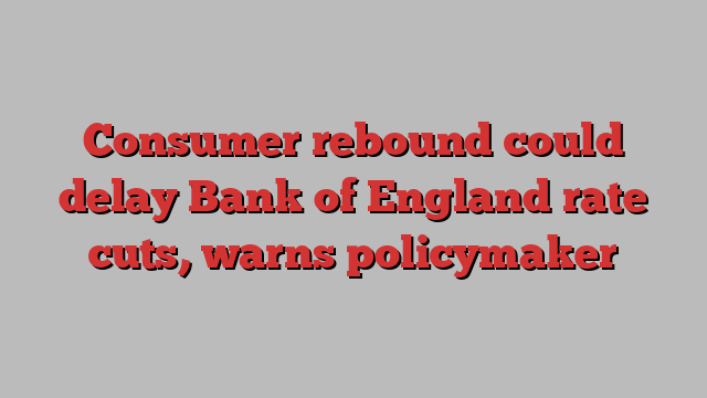 Consumer rebound could delay Bank of England rate cuts, warns policymaker