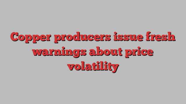 Copper producers issue fresh warnings about price volatility