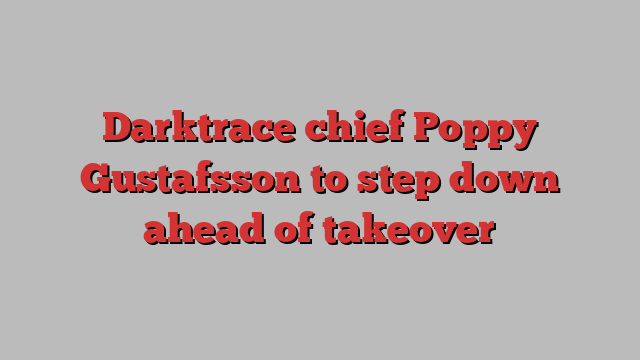 Darktrace chief Poppy Gustafsson to step down ahead of takeover