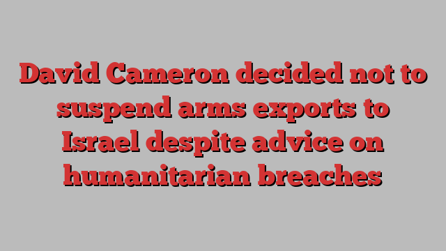 David Cameron decided not to suspend arms exports to Israel despite advice on humanitarian breaches