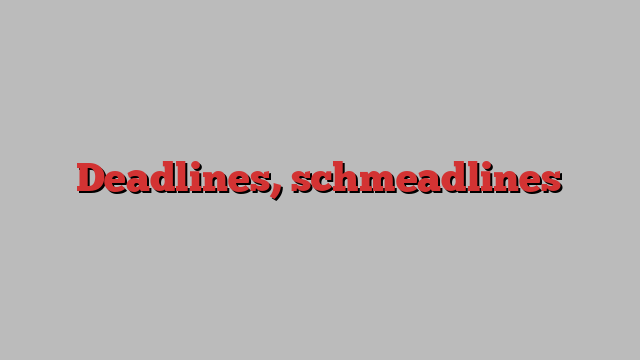 Deadlines, schmeadlines