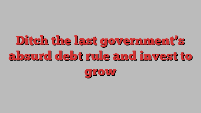 Ditch the last government’s absurd debt rule and invest to grow