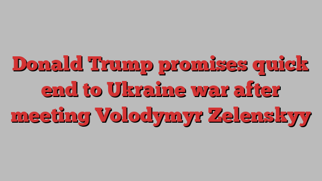 Donald Trump promises quick end to Ukraine war after meeting Volodymyr Zelenskyy