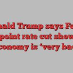 Donald Trump says Fed’s half-point rate cut shows US economy is ‘very bad’