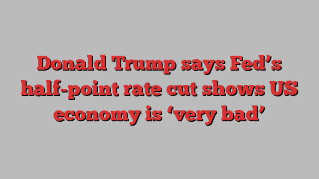 Donald Trump says Fed’s half-point rate cut shows US economy is ‘very bad’