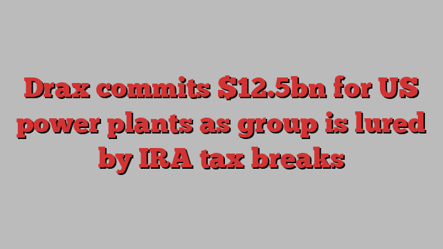 Drax commits $12.5bn for US power plants as group is lured by IRA tax breaks