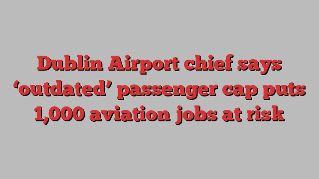 Dublin Airport chief says ‘outdated’ passenger cap puts 1,000 aviation jobs at risk