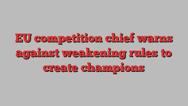 EU competition chief warns against weakening rules to create champions