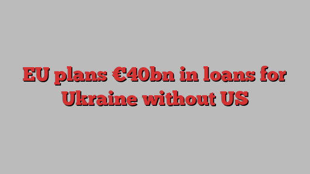 EU plans €40bn in loans for Ukraine without US