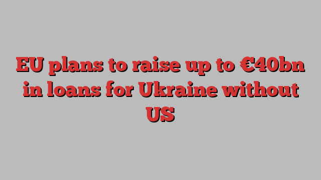 EU plans to raise up to €40bn in loans for Ukraine without US