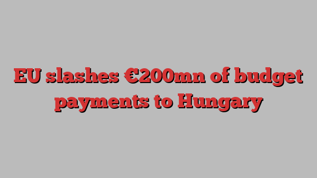 EU slashes €200mn of budget payments to Hungary