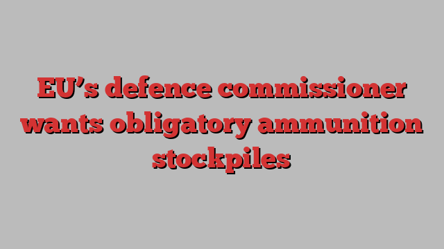 EU’s defence commissioner wants obligatory ammunition stockpiles