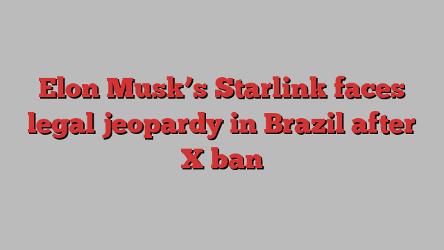 Elon Musk’s Starlink faces legal jeopardy in Brazil after X ban