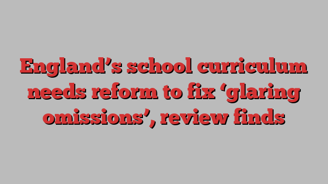 England’s school curriculum needs reform to fix ‘glaring omissions’, review finds