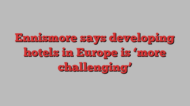 Ennismore says developing hotels in Europe is ‘more challenging’