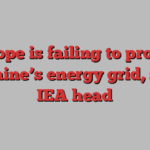 Europe is failing to protect Ukraine’s energy grid, says IEA head