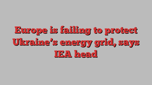 Europe is failing to protect Ukraine’s energy grid, says IEA head