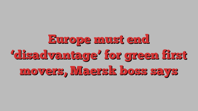 Europe must end ‘disadvantage’ for green first movers, Maersk boss says