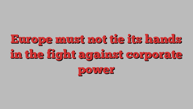 Europe must not tie its hands in the fight against corporate power