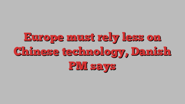 Europe must rely less on Chinese technology, Danish PM says