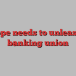 Europe needs to unleash its banking union