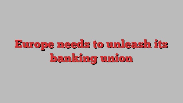 Europe needs to unleash its banking union