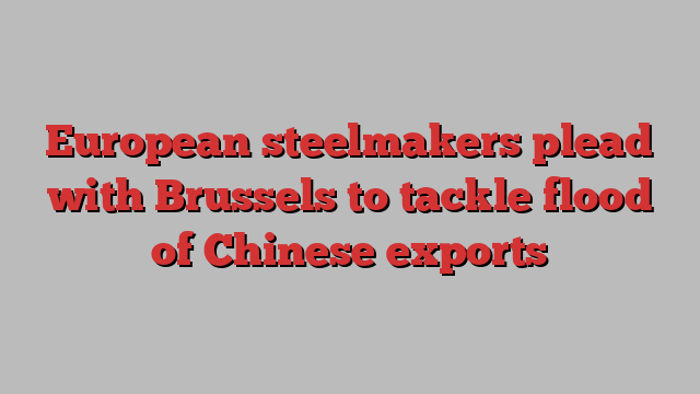 European steelmakers plead with Brussels to tackle flood of Chinese exports