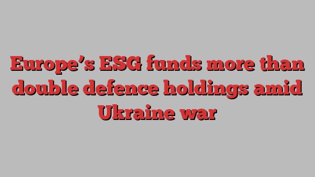 Europe’s ESG funds more than double defence holdings amid Ukraine war